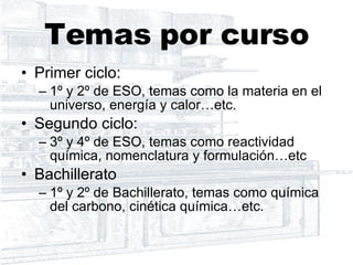 Temas por curso Primer ciclo: 1º y 2º de ESO, temas como la materia en el universo, energía y calor…etc. Segundo ciclo: 3º y 4º de ESO, temas como reactividad química, nomenclatura y formulación…etc Bachillerato 1º y 2º de Bachillerato, temas como química del carbono, cinética química…etc. 