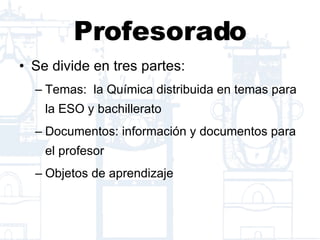 Profesorado Se divide en tres partes: Temas:  la Química distribuida en temas para la ESO y bachillerato Documentos: información y documentos para el profesor Objetos de aprendizaje 