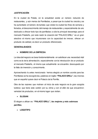 JUSTIFICACIÓN
En la ciudad de Patate, en la actualidad existe un número reducido de
restaurantes, y aún menos de Parrilladas, a pesar que la ciudad ha crecido y se
ha aumentado el número de turistas que visitan la ciudad los fines de semana y
feriados, el desconocimiento del manejo de restaurantes y especialmente de uno
dedicado a ofrecer todo tipo de parrilladas a sido la principal desventaja para el
mercado Patateño, por esta razón la creación del “PALACE GRILL” es un gran
atractivo el mismo que incursionara con la capacidad de innovar, ofrecer un
producto de calidad, es decir un producto diferenciado.
GENERALIDADES
 NOMBRE DE LA EMPRESA
La idea del negocio se basa fundamentalmente en satisfacer una necesidad vital
como es la de la alimentación, especialmente con la introducción de un producto
al mercado Patateño, el mismo que actualmente se encuentra desocupado por
la falta de inversión y conocimiento.
Aprovechando lo antes mencionado hemos elegido un nombre acorde para las
Parrilladas se ha escogido las, palabras en inglés “PALACE GRILL”, las mismas
que en español quiere decir el Palacio de la Parrilla.
Otra de las razones que motivan al inicio de este negocio es la gran acogida
turística que tiene este cantón por su clima y con el afán de que encuentren
variedad de productos, en el mismo lugar que visitan.
 SLOGAN
El slogan a utilizar es: “PALACE GRILL”, las mejores y más sabrosas
parrillas.
 LOGOTIPO
 