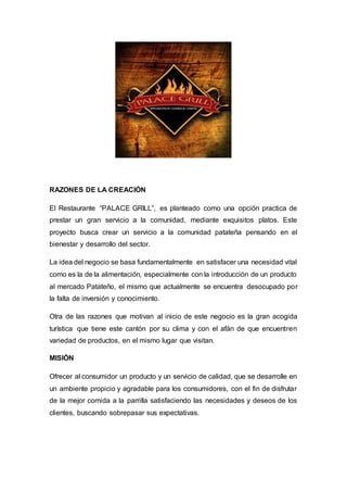 RAZONES DE LA CREACIÓN
El Restaurante “PALACE GRILL”, es planteado como una opción practica de
prestar un gran servicio a la comunidad, mediante exquisitos platos. Este
proyecto busca crear un servicio a la comunidad patateña pensando en el
bienestar y desarrollo del sector.
La idea del negocio se basa fundamentalmente en satisfacer una necesidad vital
como es la de la alimentación, especialmente con la introducción de un producto
al mercado Patateño, el mismo que actualmente se encuentra desocupado por
la falta de inversión y conocimiento.
Otra de las razones que motivan al inicio de este negocio es la gran acogida
turística que tiene este cantón por su clima y con el afán de que encuentren
variedad de productos, en el mismo lugar que visitan.
MISIÓN
Ofrecer al consumidor un producto y un servicio de calidad, que se desarrolle en
un ambiente propicio y agradable para los consumidores, con el fin de disfrutar
de la mejor comida a la parrilla satisfaciendo las necesidades y deseos de los
clientes, buscando sobrepasar sus expectativas.
 