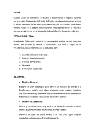 VISIÓN
Nuestra visión, es afianzarnos en la zona a desarrollarse el negocio, logrando
ser la el mejor Restaurante de Parrilla de Patate, para luego expandirnos y lograr
lo mismo alrededor de las zonas gastronómicas más importantes, para de esa
manera, lograr ser la cadena de Restaurantes más reconocidas de la Provincia,
siempre apoyándonos en la búsqueda de la satisfacción de nuestros clientes.
ESTRUCTURA LEGAL.
Actualmente Palace grill, posee cinco componentes legales para su estructura
interna. De acuerdo al informe y convocatoria que está a cargo de un
Presidente/a, los componentes de la estructura son:
1. Asamblea General de Socios.
2. Concejo de Administración
3. Concejo de Vigilancia
4. Gerencia
5. Comisiones Especiales.
OBJETIVOS
 Objetivo General:
Elaborar un plan estratégico para ofrecer un servicio de comida a la
Parrilla con un variado menú, platos a la carta, con un producto de calidad
que nos caracterice y diferencie de la competencia con el fin de satisfacer
todas las necesidades y exigencias de nuestros clientes.
 Objetivos Específicos:
Ofrecer y brindar un producto y servicio de excelente calidad a nuestros
clientes bajo lineamientos de eficiencia, tiempo y sabor.
Disminuir el costo de platos fuertes a un 35% para lograr mejores
resultados en la operación final del restaurante.
 