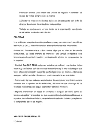 Promover eventos para crear otra unidad de negocio y aumentar los
niveles de ventas e ingresos de la misma.
Aumentar la rotación de clientes diarios en el restaurante con el fin de
alcanzar los niveles de rentabilidad establecidos.
Trabajar en equipo como un todo dentro de la organización para brindar
un excelente resultado a los clientes.
POLÍTICAS
Una política es una guía de acción para la empresa y sus miembros. Las políticas
de PALACE GRILL van direccionadas a las operaciones más importantes.
•Innovación: Se debe ofrecer a los clientes algo que no ofrezcan los demás
restaurantes. La única manera de mantener una ventaja competitiva será
favoreciendo el espíritu innovador y contagiándolo a todos los componentes de
la empresa.
• Calidad: PALACE GRILL debe ser sinónimo de calidad. Los clientes deben
estar muy satisfechos con los servicios de la empresa y el reto es conseguir que
todos ellos quieran repetir, buscando una fidelización de los mismos. Además de
una gran calidad se debe ofrecer a un precio competente en sus platos.
• Crecimiento: La idea es lograr un cierto nivel de crecimiento económico en cada
trimestre tras la apertura de tu restaurante, de modo de que disponga de los
recursos necesarios para seguir operando y abriendo mercado.
• Higiene, mantención de todos los sectores y asegurar el orden: como así
también utensilios y ambientes, los que son considerados indispensables para la
organización del establecimiento, ocupándose de todos los detalles para plasmar
el compromiso de ser los mejores.
VALORES EMPRESARIALES
• Calidad
 