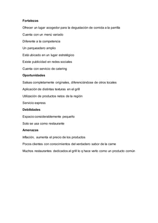 Fortalezas
Ofrecer un lugar acogedor para la degustación de comida a la parrilla
Cuenta con un menú variado
Diferente a la competencia
Un parqueadero amplio
Está ubicado en un lugar estratégico
Existe publicidad en redes sociales
Cuenta con servicio de catering
Oportunidades
Salsas completamente originales, diferenciándose de otros locales
Aplicación de distintas texturas en el grill
Utilización de productos netos de la región
Servicio express
Debilidades
Espacio considerablemente pequeño
Solo se usa como restaurante
Amenazas
Inflación, aumenta el precio de los productos
Pocos clientes con conocimientos del verdadero sabor de la carne
Muchos restaurantes dedicados al grill lo q hace verlo como un producto común
 