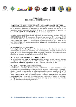 FEV FENAPRODO SINAFUM FVM FESLEV FENATEV FETRASINED FETRAENSEÑANSA FETRAMAGISTERIO
CAPITULO III
DEL SISTEMA DE REMUNERACION
CLÁUSULA Nº 5. DE LA REMUNERACIÓN DE LA JORNADA DE SERVICIO.
El Ministerio del Poder Popular para la Educación se obliga, a partir de la firma y depósito
de la presente Convención, en reconocer el proceso de deterioro del salario de los
educadores desde el Primero de Mayo de 2013 y en consecuencia el AUMENTO
SALARIAL NORMAL O INTEGRAL será de la manera siguiente:
I.- A.-Un aumento equivalente al 60% del Salario normal o integral a partir del DIEZ DE
SEPTIEMBRE de 2013. B.- Un aumento Recurrente equivalente al 35% a partir del 10 DE
ENERO DE 2014. C.- Un aumento recurrente equivalente al 35% a partir del DIEZ DE
SEPTIEMBRE DE 2014 y D.- Un aumento recurrente equivalente al 30% a partir del 25
DE ABRIL DE 2015. El aumento convenido en la letra A de esta cláusula, se hará efectivo
de manera inmediata.
II.- LAS PRIMAS UNIVERSALES:
Por Antigüedad, Por Transporte y Por Aspectos Propios del Ejercicio docente, se
incrementaran en esta misma proporción y en cada oportunidad, según lo estipulado en el
aparte “I” de esta cláusula; queda entendido que cuando el docente se desempeñe en varios
planteles, las primas se harán efectivas por uno sólo de ellos.
III.- PRIMAS POR JERARQUIA Y GEOGRAFICA:
Se incrementaran las Primas de Jerarquías en un 30% para el año 2013, a partir del mes
de Septiembre y un 70% en el año 2014 a partir del 1° de Enero. Asi mismo se
incrementara la Prima Geográfica en un 40% a partir del 1º de Enero de 2014.
IV.- PRIMAS POR TÍTULO DE POSTGRADO:
Estas Primas se cancelaran al docente titular e interino una vez que el beneficiario haya
consignado los requisitos exigidos por el Ministerio del Poder Popular para la Educación,
siempre y cuando en la recepción no le hayan observado reparos. A los efectos de la VII
Convención que se suscribe, los porcentajes serán los siguientes, a partir del 1° de Enero de
2014: Especialización 35% del Salario Normal o Integral. Maestría 45% del Salario
Básico, Doctorado 55% del salario Normal o Integral. Así mismo se conviene en reconocer
los Diplomados en educación como un mérito académico y derecho a una compensación
del 10% del salario normal o integral, mensual.
 