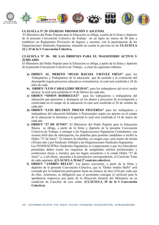 FEV FENAPRODO SINAFUM FVM FESLEV FENATEV FETRASINED FETRAENSEÑANSA FETRAMAGISTERIO
CLÁUSULA Nº 29- INGRESO PROMOCIÓN Y ASCENSO.
El Ministerio del Poder Popular para la Educación se obliga, a partir de la firma y depósito
de la presente Convención Colectiva de Trabajo en un lapso no menor de 60 días a
establecer un Reglamento Provisorio de Ingreso y ascenso, con la participación de las
Organizaciones Sindicales Signatarias, tomando en cuenta lo previsto en las CLÁUSULA
22 y 23 de la V Convención Colectiva.
CLÁUSULA Nº 30- DE LAS ÓRDENES PARA EL MAGISTERIO ACTIVO Y
JUBILADO:
El Ministerio del Poder Popular para la Educación se obliga, a partir de la firma y depósito
de la presente Convención Colectiva de Trabajo, a crear las siguientes órdenes:
a) ORDEN AL MERITO “HUGO RAFAEL CHÁVEZ FRÍAS” para los
Trabajadores y Trabajadores de la educación que de acuerdo a la evaluación del
desempeño logran proyectos educativos comunitarios, la cual será conferida e 28 de
julio de cada.
b) ORDEN “LUIS CABALLERO MEJIAS”, para los trabajadores del nivel media
técnica la cual será conferida el 14 de febrero de cada año.
c) ORDEN “SIMON RODRIGUEZ” para los trabajadores y trabajadoras del
educación que presenten y destaquen en los planes y proyectos de investigación y
creatividad en el campo de la educación la cual será conferida el 28 de octubre de
cada año
d) ORDEN “LUIS BELTRÁN PRIETO FIGUEROA” para los trabajadores y
trabajadoras del educación Jubilados o Pensionados según sus aportes en el campo
de la educación la literatura y lo gremial lo cual será conferida el 14 de marzo de
cada año
e) ORDEN "27 DE JUNIO". El Ministerio del Poder Popular para la Educación
Básica se obliga, a partir de la firma y depósito de la presente Convención
Colectiva de Trabajo, a entregar a las Organizaciones Signatarias Contratantes, con
sesenta (6O) días de anticipación, las planillas para postular candidatos a recibir la
Orden “27 de Junio”. El número de planillas, en ningún caso, será menor de treinta
(30) por año y por Sindicato Afiliado a las Organizaciones Sindicales Signatarias.
Las FEDERACIÓNes Sindicales Signatarias se comprometen a que los Educadores
postulados deben reunir los requisitos de antigüedad, méritos profesionales y
condiciones éticas y morales, que los hagan acreedores a la citada Orden “27 de
Junio” y, a tal efecto, anexarán a la postulación correspondiente, el Currículo Vitae
de cada aspirante. (CLÁUSULA 20 del 2º contrato colectivo)
f) ORDEN "ANDRÉS BELLO". Las partes convienen, a partir de la firma y
depósito de la presente Convención Colectiva, que la "Orden Andrés Bello" será
costeada por la Federación participante hasta un número de diez (1O) por cada una
de ellas. Asimismo, es obligatorio que el postulante consigne el currículo para la
aprobatoria respectiva por parte de la Dirección General del Ministerio en su
condición de Canciller de esta orden. (CLÁUSULA 39 de la I Convención
Colectiva)
 