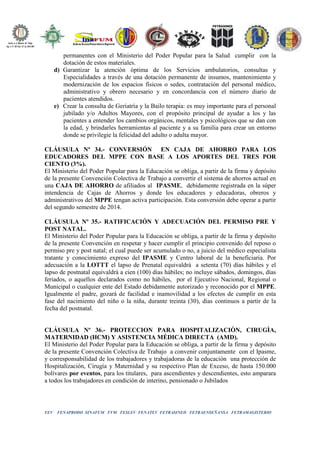 FEV FENAPRODO SINAFUM FVM FESLEV FENATEV FETRASINED FETRAENSEÑANSA FETRAMAGISTERIO
permanentes con el Ministerio del Poder Popular para la Salud cumplir con la
dotación de estos materiales.
d) Garantizar la atención óptima de los Servicios ambulatorios, consultas y
Especialidades a través de una dotación permanente de insumos, mantenimiento y
modernización de los espacios físicos o sedes, contratación del personal médico,
administrativo y obrero necesario y en concordancia con el número diario de
pacientes atendidos.
e) Crear la consulta de Geriatría y la Bailo terapia: es muy importante para el personal
jubilado y/o Adultos Mayores, con el propósito principal de ayudar a los y las
pacientes a entender los cambios orgánicos, mentales y psicológicos que se dan con
la edad, y brindarles herramientas al paciente y a su familia para crear un entorno
donde se privilegie la felicidad del adulto o adulta mayor.
CLÁUSULA Nº 34.- CONVERSIÓN EN CAJA DE AHORRO PARA LOS
EDUCADORES DEL MPPE CON BASE A LOS APORTES DEL TRES POR
CIENTO (3%).
El Ministerio del Poder Popular para la Educación se obliga, a partir de la firma y depósito
de la presente Convención Colectiva de Trabajo a convertir el sistema de ahorros actual en
una CAJA DE AHORRO de afiliados al IPASME, debidamente registrada en la súper
intendencia de Cajas de Ahorros y donde los educadores y educadoras, obreros y
administrativos del MPPE tengan activa participación. Esta conversión debe operar a partir
del segundo semestre de 2014.
CLÁUSULA Nº 35.- RATIFICACIÓN Y ADECUACIÓN DEL PERMISO PRE Y
POST NATAL.
El Ministerio del Poder Popular para la Educación se obliga, a partir de la firma y depósito
de la presente Convención en respetar y hacer cumplir el principio convenido del reposo o
permiso pre y post natal; el cual puede ser acumulado o no, a juicio del médico especialista
tratante y conocimiento expreso del IPASME y Centro laboral de la beneficiaria. Por
adecuación a la LOTTT el lapso de Prenatal equivaldrá a setenta (70) días hábiles y el
lapso de postnatal equivaldrá a cien (100) días hábiles; no incluye sábados, domingos, días
feriados, o aquellos declarados como no hábiles, por el Ejecutivo Nacional, Regional o
Municipal o cualquier ente del Estado debidamente autorizado y reconocido por el MPPE.
Igualmente el padre, gozará de facilidad e inamovilidad a los efectos de cumplir en esta
fase del nacimiento del niño o la niña, durante treinta (30), días continuos a partir de la
fecha del postnatal.
CLÁUSULA Nº 36.- PROTECCION PARA HOSPITALIZACIÒN, CIRUGÌA,
MATERNIDAD (HCM) Y ASISTENCIA MÉDICA DIRECTA (AMD).
El Ministerio del Poder Popular para la Educación se obliga, a partir de la firma y depósito
de la presente Convención Colectiva de Trabajo a convenir conjuntamente con el Ipasme,
y corresponsabilidad de los trabajadores y trabajadoras de la educación una protección de
Hospitalización, Cirugía y Maternidad y su respectivo Plan de Exceso, de hasta 150.000
bolívares por eventos, para los titulares, para ascendientes y descendientes, esto amparara
a todos los trabajadores en condición de interino, pensionado o Jubilados
 