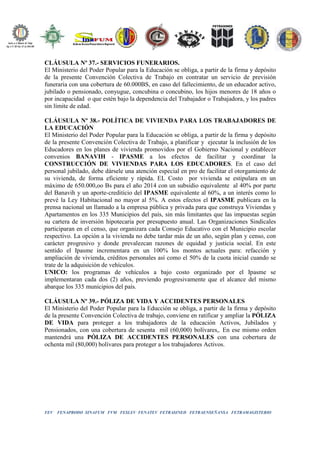 FEV FENAPRODO SINAFUM FVM FESLEV FENATEV FETRASINED FETRAENSEÑANSA FETRAMAGISTERIO
CLÁUSULA Nº 37.- SERVICIOS FUNERARIOS.
El Ministerio del Poder Popular para la Educación se obliga, a partir de la firma y depósito
de la presente Convención Colectiva de Trabajo en contratar un servicio de previsión
funeraria con una cobertura de 60.000BS, en caso del fallecimiento, de un educador activo,
jubilado o pensionado, conyugue, concubina o concubino, los hijos menores de 18 años o
por incapacidad o que estén bajo la dependencia del Trabajador o Trabajadora, y los padres
sin límite de edad.
CLÁUSULA Nº 38.- POLÍTICA DE VIVIENDA PARA LOS TRABAJADORES DE
LA EDUCACIÓN
El Ministerio del Poder Popular para la Educación se obliga, a partir de la firma y depósito
de la presente Convención Colectiva de Trabajo, a planificar y ejecutar la inclusión de los
Educadores en los planes de vivienda promovidos por el Gobierno Nacional y establecer
convenios BANAVIH - IPASME a los efectos de facilitar y coordinar la
CONSTRUCCIÓN DE VIVIENDAS PARA LOS EDUCADORES. En el caso del
personal jubilado, debe dársele una atención especial en pro de facilitar el otorgamiento de
su vivienda, de forma eficiente y rápida. EL Costo por vivienda se estipulara en un
máximo de 650.000,oo Bs para el año 2014 con un subsidio equivalente al 40% por parte
del Banavih y un aporte-crediticio del IPASME equivalente al 60%, a un interés como lo
prevé la Ley Habitacional no mayor al 5%. A estos efectos el IPASME publicara en la
prensa nacional un llamado a la empresa pública y privada para que construya Viviendas y
Apartamentos en los 335 Municipios del país, sin más limitantes que las impuestas según
su cartera de inversión hipotecaria por presupuesto anual. Las Organizaciones Sindicales
participaran en el censo, que organizara cada Consejo Educativo con el Municipio escolar
respectivo. La opción a la vivienda no debe tardar más de un año, según plan y censo, con
carácter progresivo y donde prevalezcan razones de equidad y justicia social. En este
sentido el Ipasme incrementara en un 100% los montos actuales para: refacción y
ampliación de vivienda, créditos personales así como el 50% de la cuota inicial cuando se
trate de la adquisición de vehículos.
UNICO: los programas de vehículos a bajo costo organizado por el Ipasme se
implementaran cada dos (2) años, previendo progresivamente que el alcance del mismo
abarque los 335 municipios del país.
CLÁUSULA Nº 39.- PÓLIZA DE VIDA Y ACCIDENTES PERSONALES
El Ministerio del Poder Popular para la Educción se obliga, a partir de la firma y depósito
de la presente Convención Colectiva de trabajo, conviene en ratificar y ampliar la PÓLIZA
DE VIDA para proteger a los trabajadores de la educación Activos, Jubilados y
Pensionados, con una cobertura de sesenta mil (60,000) bolívares,. En ese mismo orden
mantendrá una PÓLIZA DE ACCIDENTES PERSONALES con una cobertura de
ochenta mil (80,000) bolívares para proteger a los trabajadores Activos.
 