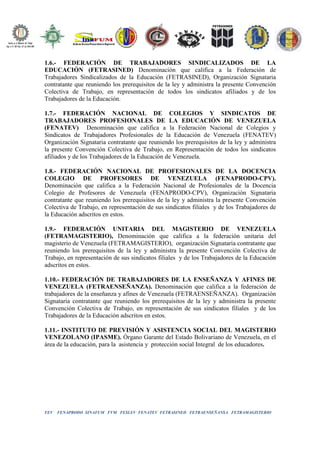FEV FENAPRODO SINAFUM FVM FESLEV FENATEV FETRASINED FETRAENSEÑANSA FETRAMAGISTERIO
1.6.- FEDERACIÓN DE TRABAJADORES SINDICALIZADOS DE LA
EDUCACIÓN (FETRASINED) Denominación que califica a la Federación de
Trabajadores Sindicalizados de la Educación (FETRASINED), Organización Signataria
contratante que reuniendo los prerequisitos de la ley y administra la presente Convención
Colectiva de Trabajo, en representación de todos los sindicatos afiliados y de los
Trabajadores de la Educación.
1.7.- FEDERACIÓN NACIONAL DE COLEGIOS Y SINDICATOS DE
TRABAJADORES PROFESIONALES DE LA EDUCACIÓN DE VENEZUELA
(FENATEV) Denominación que califica a la Federación Nacional de Colegios y
Sindicatos de Trabajadores Profesionales de la Educación de Venezuela (FENATEV)
Organización Signataria contratante que reuniendo los prerequisitos de la ley y administra
la presente Convención Colectiva de Trabajo, en Representación de todos los sindicatos
afiliados y de los Trabajadores de la Educación de Venezuela.
1.8.- FEDERACIÓN NACIONAL DE PROFESIONALES DE LA DOCENCIA
COLEGIO DE PROFESORES DE VENEZUELA (FENAPRODO-CPV).
Denominación que califica a la Federación Nacional de Profesionales de la Docencia
Colegio de Profesores de Venezuela (FENAPRODO-CPV), Organización Signataria
contratante que reuniendo los prerequisitos de la ley y administra la presente Convención
Colectiva de Trabajo, en representación de sus sindicatos filiales y de los Trabajadores de
la Educación adscritos en estos.
1.9.- FEDERACIÓN UNITARIA DEL MAGISTERIO DE VENEZUELA
(FETRAMAGISTERIO), Denominación que califica a la federación unitaria del
magisterio de Venezuela (FETRAMAGISTERIO), organización Signataria contratante que
reuniendo los prerequisitos de la ley y administra la presente Convención Colectiva de
Trabajo, en representación de sus sindicatos filiales y de los Trabajadores de la Educación
adscritos en estos.
1.10.- FEDERACIÓN DE TRABAJADORES DE LA ENSEÑANZA Y AFINES DE
VENEZUELA (FETRAENSEÑANZA). Denominación que califica a la federación de
trabajadores de la enseñanza y afines de Venezuela (FETRAENSEÑANZA). Organización
Signataria contratante que reuniendo los prerequisitos de la ley y administra la presente
Convención Colectiva de Trabajo, en representación de sus sindicatos filiales y de los
Trabajadores de la Educación adscritos en estos.
1.11.- INSTITUTO DE PREVISIÓN Y ASISTENCIA SOCIAL DEL MAGISTERIO
VENEZOLANO (IPASME). Órgano Garante del Estado Bolivariano de Venezuela, en el
área de la educación, para la asistencia y protección social Integral de los educadores.
 
