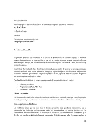 Pre-Visualización.

Para desplegar la pre-visualización de las imágenes a capturar ejecutar el comando:
preview(video).

>>Preview (video)

Captura.

Para capturar una imagen ejecutar:
Image=getsnapshot(‘cam’)



4. METODOLOGIA.



El presente proyecto de desarrollo en la ciudad de Hermosillo, en distinto lugares, se tuvieron
muchos inconvenientes en este sentido ya que no se contaba con una área de trabajo totalmente
adecuada para trabajar, fue necesario trabajar en distintos lugares, en aulas de clases, laboratorios y
en nuestras casas.

Este trabajo fue realizado bajo diseño experimental ya que dentro de este se tuvieron que manejar
bastantes variables, que fueron necesarias para poder lograr el objetivo del sistema en conjunto con
su cámara como los que fueron la longitud de pixeles, el área, igual en pixeles el control de giro de
los motoreductores, entre otras cosas.

Para la elaboración de todo el proyecto podemos dividi su metodología en 3 partes:

        Diseño Electronico
        Programacion (MatLAb y Pics)
        Armado del prototipo

Diseño Electronico

En el diseño electrónico, incluimos la comunicación bluetooth, comunicación por radio frecuencia,
control, y una etapa de potencia, a continuación se entrara en detalle en cada una de estas etapas.

Comunicaciones inalámbricas

Un problema critico que se tuvo para el diseño del carrito para que fuera inalámbrico, fue la
transmicion de imágenes del prototitpo hacia una computadora de manera inalámbrica. Se
consideraron posibles alternativas, se evaluaron su factibilida y/o compatibilidad con Matlab y se
decidio por instalar un kit inalámbrico de transmicion de imágenes por radio frecuencia, debido al


                                                                                                    10
 