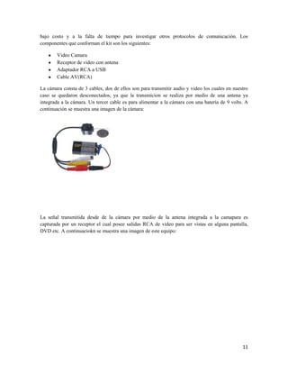 bajo costo y a la falta de tiempo para investigar otros protocolos de comunicación. Los
componentes que conforman el kit son los siguientes:

       Video Camara
       Receptor de video con antena
       Adaptador RCA a USB
       Cable AV(RCA)

La cámara consta de 3 cables, dos de ellos son para transmitir audio y video los cuales en nuestro
caso se quedaron desconectados, ya que la transmicion se realiza por medio de una antena ya
integrada a la cámara. Un tercer cable es para alimentar a la cámara con una batería de 9 volts. A
continuación se muestra una imagen de la cámara:




La señal transmitida desde de la cámara por medio de la antena integrada a la camapara es
capturada por un receptor el cual posee salidas RCA de video para ser vistas en alguna pantalla,
DVD etc. A continuaciokn se muestra una imagen de este equipo:




                                                                                               11
 
