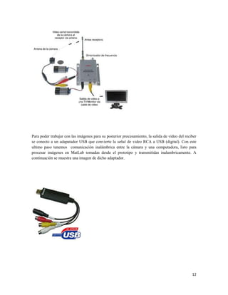 Para poder trabajar con las imágenes para su posterior procesamiento, la salida de video del reciber
se conecto a un adapatador USB que convierte la señal de video RCA a USB (digital). Con este
ultimo paso tenemos comunicación inalámbrica entre la cámara y una computadora, listo para
procesar imágenes en MatLab tomadas desde el prototipo y transmitidas inalambricamente. A
continuación se muestra una imagen de dicho adaptador.




                                                                                                 12
 