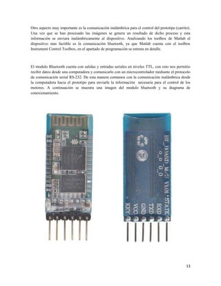 Otro aspecto muy importante es la comunicación inalámbrica para el control del prototipo (carrito).
Una vez que se han procesado las imágenes se genera un resultado de dicho proceso y esta
información se enviara inalámbricamente al dispositivo. Analizando los toolbox de Matlab el
dispositivo mas factible es la comunicación bluetooth, ya que Matlab cuenta con el toolbox
Instrument Control Toolbox, en el apartado de programación se entrara en detalle.



El modulo Bluetooth cuenta con salidas y entradas seriales en niveles TTL, con esto nos permitio
recibir datos desde una computadora y comunicarlo con un microcontrolador mediante el protocolo
de comunicación serial RS-232. De esta manera contamos con la comunicación inalámbrica desde
la computadora hacia el prototipo para enviarle la información necesaria para el control de los
motores. A continuación se muestra una imagen del modulo bluetooth y su diagrama de
conexionamiento.




                                                                                                13
 