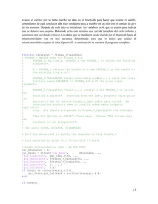 avanze el carrito, por lo tanto escribe un dato en el bluetooth para hacer que avanze el carrito,
dependiento de cual condición alla sido verdadera pasa a escribir en un edit text el sentido de giro
de los motores. Después de todo esto se inicializan las variables en 0, que se usaron para indicar
que se detecto una esquina. Habiendo echo esto termina una corrida completa del ciclo infinito y
comienza otra vez desde el inicio. Los datos que se mandaron desde matlab por el bluetooth hacia el
microcontrolador van en una secuenca determinada para que lo único que realice el
microcontrolador es pasar el dato al puerto B. a continuación se muestra el programa completo.



function varargout = Prueba_3(varargin)
% PRUEBA_3 MATLAB code for Prueba_3.fig
%      PRUEBA_3, by itself, creates a new PRUEBA_3 or raises the existing
%      singleton*.
%
%      H = PRUEBA_3 returns the handle to a new PRUEBA_3 or the handle to
%      the existing singleton*.
%
%      PRUEBA_3('CALLBACK',hObject,eventData,handles,...) calls the local
%      function named CALLBACK in PRUEBA_3.M with the given input
arguments.
%
%      PRUEBA_3('Property','Value',...) creates a new PRUEBA_3 or raises
the
%      existing singleton*. Starting from the left, property value pairs
are
%      applied to the GUI before Prueba_3_OpeningFcn gets called. An
%      unrecognized property name or invalid value makes property
application
%      stop. All inputs are passed to Prueba_3_OpeningFcn via varargin.
%
%      *See GUI Options on GUIDE's Tools menu. Choose "GUI allows only
one
%      instance to run (singleton)".
%
% See also: GUIDE, GUIDATA, GUIHANDLES

% Edit the above text to modify the response to help Prueba_3

% Last Modified by GUIDE v2.5 10-Jun-2012 17:29:06

% Begin initialization code - DO NOT EDIT
gui_Singleton = 1;
gui_State = struct('gui_Name',       mfilename, ...
'gui_Singleton', gui_Singleton, ...
'gui_OpeningFcn', @Prueba_3_OpeningFcn, ...
'gui_OutputFcn', @Prueba_3_OutputFcn, ...
'gui_LayoutFcn', [] , ...
'gui_Callback',    []);
if nargin && ischar(varargin{1})
    gui_State.gui_Callback = str2func(varargin{1});
end

if nargout

                                                                                                 17
 