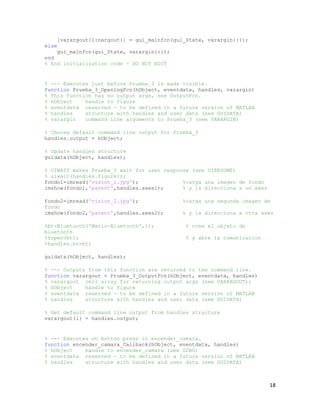 [varargout{1:nargout}] = gui_mainfcn(gui_State, varargin{:});
else
    gui_mainfcn(gui_State, varargin{:});
end
% End initialization code - DO NOT EDIT


% --- Executes just before Prueba_3 is made visible.
function Prueba_3_OpeningFcn(hObject, eventdata, handles, varargin)
% This function has no output args, see OutputFcn.
% hObject    handle to figure
% eventdata reserved - to be defined in a future version of MATLAB
% handles    structure with handles and user data (see GUIDATA)
% varargin   command line arguments to Prueba_3 (see VARARGIN)

% Choose default command line output for Prueba_3
handles.output = hObject;

% Update handles structure
guidata(hObject, handles);

% UIWAIT makes Prueba_3 wait for user response (see UIRESUME)
% uiwait(handles.figure1);
fondo1=imread('vision_1.jpg');              %carga una imagen de fondo
imshow(fondo1,'parent',handles.axes1);      % y la direcciona a un axes

fondo2=imread('vision_2.jpg');                 %carga una segunda imagen de
fondo
imshow(fondo2,'parent',handles.axes2);         % y la direcciona a otra axes

%bt=Bluetooth('Mario-Bluetooth',1);             % crea el objeto de
bluetooth
%fopen(bt);                                     % y abre la comunicacion
%handles.bt=bt;

guidata(hObject, handles);

% --- Outputs from this function are returned to the command line.
function varargout = Prueba_3_OutputFcn(hObject, eventdata, handles)
% varargout cell array for returning output args (see VARARGOUT);
% hObject    handle to figure
% eventdata reserved - to be defined in a future version of MATLAB
% handles    structure with handles and user data (see GUIDATA)

% Get default command line output from handles structure
varargout{1} = handles.output;


% --- Executes on button press in encender_camara.
function encender_camara_Callback(hObject, eventdata, handles)
% hObject    handle to encender_camara (see GCBO)
% eventdata reserved - to be defined in a future version of MATLAB
% handles    structure with handles and user data (see GUIDATA)



                                                                           18
 