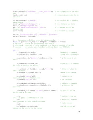 vid=videoinput('winvideo',1,'YUY2_320x240');     % configuracion de la web-
cam
handles.vid=vid;                                 % redireccionamiento de la
variable

triggerconfig(vid,'manual');                     % activacion de la camara
manualmente
set(vid,'FramesPerTrigger',1);                   % solo tomara una foto
set(vid,'TriggerRepeat',Inf);
set(vid,'ReturnedColorSpace','rgb');             % la imagen estara en
formato rgb
start(vid);                                      %inicializa la camara

set(gcf,'DoubleBuffer','on','renderer','painters');
guidata(hObject, handles);

% --- Executes on button press in pushbutton2.
function pushbutton2_Callback(hObject, eventdata, handles)
% hObject    handle to pushbutton2 (see GCBO)
% eventdata reserved - to be defined in a future version of MATLAB
% handles    structure with handles and user data (see GUIDATA)

while 1
    trigger(handles.vid);                              %prepara la camara
    im_rgb=getdata(handles.vid);                       %toma una fotogradia

       imagesc(im_rgb,'parent',handles.axes1);         % y la manda a un
axes

    im_gray=rgb2gray(im_rgb);                          %convierte la imagen
de color a escalas de grises

    val_umbral=get(handles.slider1,'value');           % toma el valor de
umbralamiento
    im_bin=im_gray<=val_umbral;                        %para binarizarla

    EE=strel('square',20);                             % creacion de
constantes para el tratamiento
    SE=strel('square',20);                             % de imagenes

    im_dilatada=imdilate(im_bin,SE);                   % dilata la imagen
    im_erosionada=imerode(im_dilatada,EE);             % y despues la
erosiona

    imshow(im_erosionada,'parent',handles.axes2);      %y por ultimo la
direcciona a un axes

    a=0;                                               % variable que se
utilizan para la deteccion de las
    s=0;                                               % esquinas, tienen
que comenzar en cero cuando procesa
    d=0;                                               % cada imagen
    f=0;
   [m,n]=size(im_erosionada);                          %se determina el
tamaño de la matris de la imagen

                                                                             19
 