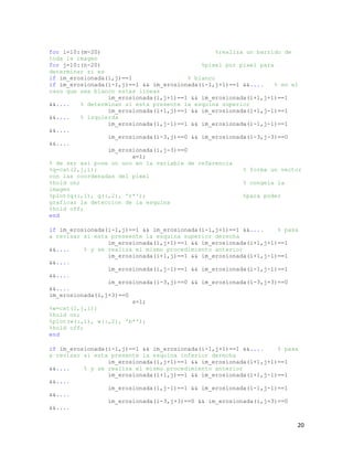 for i=10:(m-20)                                    %realiza un barrido de
toda la imagen
for j=10:(n-20)                               %pixel por pixel para
determinar si es
if im_erosionada(i,j)==1                  % blanco
if im_erosionada(i-1,j)==1 && im_erosionada(i-1,j+1)==1 &&....      % en el
caso que sea blanco estas lineas
                  im_erosionada(i,j+1)==1 && im_erosionada(i+1,j+1)==1
&&....    % determinan si esta presente la esquina superior
                  im_erosionada(i+1,j)==1 && im_erosionada(i+1,j-1)==1
&&....    % izquierda
                  im_erosionada(i,j-1)==1 && im_erosionada(i-1,j-1)==1
&&....
                  im_erosionada(i-3,j)==0 && im_erosionada(i-3,j-3)==0
&&....
                  im_erosionada(i,j-3)==0
                         a=1;
% de ser asi pone un uno en la variable de referencia
%q=cat(2,j,i);                                             % forma un vector
con las coordenadas del pixel
%hold on;                                                  % congela la
imagen
%plot(q(:,1), q(:,2), 'r*');                               %para poder
graficar la deteccion de la esquina
%hold off;
end

if im_erosionada(i-1,j)==1 && im_erosionada(i-1,j+1)==1 &&....     % pasa
a revisar si esta preseente la esquina superior derecha
                  im_erosionada(i,j+1)==1 && im_erosionada(i+1,j+1)==1
&&....     % y se realiza el mismo procedimiento anterior
                  im_erosionada(i+1,j)==1 && im_erosionada(i+1,j-1)==1
&&....
                  im_erosionada(i,j-1)==1 && im_erosionada(i-1,j-1)==1
&&....
                  im_erosionada(i-3,j)==0 && im_erosionada(i-3,j+3)==0
&&....
im_erosionada(i,j+3)==0
                         s=1;
%w=cat(2,j,i);
%hold on;
%plot(w(:,1), w(:,2), 'b*');
%hold off;
end

if im_erosionada(i-1,j)==1 && im_erosionada(i-1,j+1)==1 &&....    % pasa
a revisar si esta presente la esquina inferior derecha
                 im_erosionada(i,j+1)==1 && im_erosionada(i+1,j+1)==1
&&....    % y se realiza el mismo procedimiento anterior
                 im_erosionada(i+1,j)==1 && im_erosionada(i+1,j-1)==1
&&....
                 im_erosionada(i,j-1)==1 && im_erosionada(i-1,j-1)==1
&&....
                 im_erosionada(i-3,j+3)==0 && im_erosionada(i,j+3)==0
&&....


                                                                          20
 