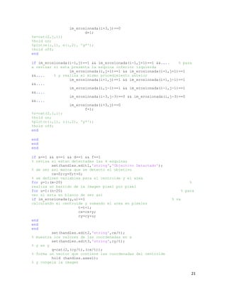 im_erosionada(i+3,j)==0
                        d=1;
%e=cat(2,j,i);
%hold on;
%plot(e(:,1), e(:,2), 'g*');
%hold off;
end

if im_erosionada(i-1,j)==1 && im_erosionada(i-1,j+1)==1 &&....     % pasa
a revisar si esta presenta la esquina inferior izquierda
                  im_erosionada(i,j+1)==1 && im_erosionada(i+1,j+1)==1
&&....     % y realiza el mismo procedimiento anteior
                  im_erosionada(i+1,j)==1 && im_erosionada(i+1,j-1)==1
&&....
                  im_erosionada(i,j-1)==1 && im_erosionada(i-1,j-1)==1
&&....
                  im_erosionada(i-3,j-3)==0 && im_erosionada(i,j-3)==0
&&....
                  im_erosionada(i+3,j)==0
                         f=1;
%r=cat(2,j,i);
%hold on;
%plot(r(:,1), r(:,2), 'y*');
%hold off;
end

end
end
end

if a==1 && s==1 && d==1 && f==1
% revisa si estan detectadas las 4 esquinas
         set(handles.edit1,'string','Objectivo Detectado');
% de ser asi marca que se detecto el objetivo
         cx=0;cy=0;t=0;
% se definen variables para el centroide y el area
for y=1:(m-20)                                                            %
realiza un barrido de la imagen pixel por pixel
for u=1:(n-20)                                                        % para
ver si esta en blanco de ser asi
if im_erosionada(y,u)==1                                       % va
calculando el centroide y sumando el area en pixeles
                      t=t+1;
                      cx=cx+y;
                      cy=cy+u;
end
end
end
         set(handles.edit2,'string',cx/t);
% muestra los valores de las coordenadas en x
         set(handles.edit3,'string',cy/t);
% y en y
         q=cat(2,(cy/t),(cx/t));
% forma un vector que contiene las coordenadas del centroide
         hold (handles.axes1);
% y congela la imagen


                                                                          21
 