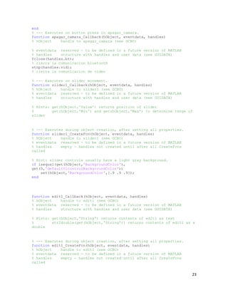 end
% --- Executes on button press in apagar_camara.
function apagar_camara_Callback(hObject, eventdata, handles)
% hObject    handle to apagar_camara (see GCBO)

% eventdata reserved - to be defined in a future version of MATLAB
% handles    structure with handles and user data (see GUIDATA)
fclose(handles.bt);
% cierra la comunicacion bluetooth
stop(handles.vid);
% cierra la comunicacion de video

% --- Executes on slider movement.
function slider1_Callback(hObject, eventdata, handles)
% hObject    handle to slider1 (see GCBO)
% eventdata reserved - to be defined in a future version of MATLAB
% handles    structure with handles and user data (see GUIDATA)

% Hints: get(hObject,'Value') returns position of slider
%        get(hObject,'Min') and get(hObject,'Max') to determine range of
slider


% --- Executes during object creation, after setting all properties.
function slider1_CreateFcn(hObject, eventdata, handles)
% hObject    handle to slider1 (see GCBO)
% eventdata reserved - to be defined in a future version of MATLAB
% handles    empty - handles not created until after all CreateFcns
called

% Hint: slider controls usually have a light gray background.
if isequal(get(hObject,'BackgroundColor'),
get(0,'defaultUicontrolBackgroundColor'))
    set(hObject,'BackgroundColor',[.9 .9 .9]);
end




function edit1_Callback(hObject, eventdata, handles)
% hObject    handle to edit1 (see GCBO)
% eventdata reserved - to be defined in a future version of MATLAB
% handles    structure with handles and user data (see GUIDATA)

% Hints: get(hObject,'String') returns contents of edit1 as text
%        str2double(get(hObject,'String')) returns contents of edit1 as a
double


% --- Executes during object creation, after setting all properties.
function edit1_CreateFcn(hObject, eventdata, handles)
% hObject    handle to edit1 (see GCBO)
% eventdata reserved - to be defined in a future version of MATLAB
% handles    empty - handles not created until after all CreateFcns
called


                                                                       23
 