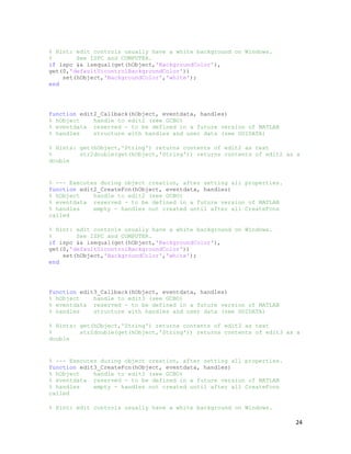 % Hint: edit controls usually have a white background on Windows.
%       See ISPC and COMPUTER.
if ispc && isequal(get(hObject,'BackgroundColor'),
get(0,'defaultUicontrolBackgroundColor'))
    set(hObject,'BackgroundColor','white');
end




function edit2_Callback(hObject, eventdata, handles)
% hObject    handle to edit2 (see GCBO)
% eventdata reserved - to be defined in a future version of MATLAB
% handles    structure with handles and user data (see GUIDATA)

% Hints: get(hObject,'String') returns contents of edit2 as text
%        str2double(get(hObject,'String')) returns contents of edit2 as a
double


% --- Executes during object creation, after setting all properties.
function edit2_CreateFcn(hObject, eventdata, handles)
% hObject    handle to edit2 (see GCBO)
% eventdata reserved - to be defined in a future version of MATLAB
% handles    empty - handles not created until after all CreateFcns
called

% Hint: edit controls usually have a white background on Windows.
%       See ISPC and COMPUTER.
if ispc && isequal(get(hObject,'BackgroundColor'),
get(0,'defaultUicontrolBackgroundColor'))
    set(hObject,'BackgroundColor','white');
end




function edit3_Callback(hObject, eventdata, handles)
% hObject    handle to edit3 (see GCBO)
% eventdata reserved - to be defined in a future version of MATLAB
% handles    structure with handles and user data (see GUIDATA)

% Hints: get(hObject,'String') returns contents of edit3 as text
%        str2double(get(hObject,'String')) returns contents of edit3 as a
double


% --- Executes during object creation, after setting all properties.
function edit3_CreateFcn(hObject, eventdata, handles)
% hObject    handle to edit3 (see GCBO)
% eventdata reserved - to be defined in a future version of MATLAB
% handles    empty - handles not created until after all CreateFcns
called

% Hint: edit controls usually have a white background on Windows.

                                                                       24
 