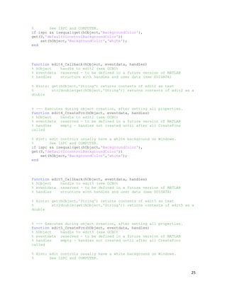 %       See ISPC and COMPUTER.
if ispc && isequal(get(hObject,'BackgroundColor'),
get(0,'defaultUicontrolBackgroundColor'))
    set(hObject,'BackgroundColor','white');
end




function edit4_Callback(hObject, eventdata, handles)
% hObject    handle to edit2 (see GCBO)
% eventdata reserved - to be defined in a future version of MATLAB
% handles    structure with handles and user data (see GUIDATA)

% Hints: get(hObject,'String') returns contents of edit2 as text
%        str2double(get(hObject,'String')) returns contents of edit2 as a
double


% --- Executes during object creation, after setting all properties.
function edit4_CreateFcn(hObject, eventdata, handles)
% hObject    handle to edit2 (see GCBO)
% eventdata reserved - to be defined in a future version of MATLAB
% handles    empty - handles not created until after all CreateFcns
called

% Hint: edit controls usually have a white background on Windows.
%       See ISPC and COMPUTER.
if ispc && isequal(get(hObject,'BackgroundColor'),
get(0,'defaultUicontrolBackgroundColor'))
    set(hObject,'BackgroundColor','white');
end




function edit5_Callback(hObject, eventdata, handles)
% hObject    handle to edit5 (see GCBO)
% eventdata reserved - to be defined in a future version of MATLAB
% handles    structure with handles and user data (see GUIDATA)

% Hints: get(hObject,'String') returns contents of edit5 as text
%        str2double(get(hObject,'String')) returns contents of edit5 as a
double


% --- Executes during object creation, after setting all properties.
function edit5_CreateFcn(hObject, eventdata, handles)
% hObject    handle to edit5 (see GCBO)
% eventdata reserved - to be defined in a future version of MATLAB
% handles    empty - handles not created until after all CreateFcns
called

% Hint: edit controls usually have a white background on Windows.
%       See ISPC and COMPUTER.


                                                                       25
 