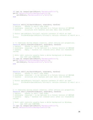 if ispc && isequal(get(hObject,'BackgroundColor'),
get(0,'defaultUicontrolBackgroundColor'))
    set(hObject,'BackgroundColor','white');
end




function edit6_Callback(hObject, eventdata, handles)
% hObject    handle to edit6 (see GCBO)
% eventdata reserved - to be defined in a future version of MATLAB
% handles    structure with handles and user data (see GUIDATA)

% Hints: get(hObject,'String') returns contents of edit6 as text
%        str2double(get(hObject,'String')) returns contents of edit6 as a
double


% --- Executes during object creation, after setting all properties.
function edit6_CreateFcn(hObject, eventdata, handles)
% hObject    handle to edit6 (see GCBO)
% eventdata reserved - to be defined in a future version of MATLAB
% handles    empty - handles not created until after all CreateFcns
called

% Hint: edit controls usually have a white background on Windows.
%       See ISPC and COMPUTER.
if ispc && isequal(get(hObject,'BackgroundColor'),
get(0,'defaultUicontrolBackgroundColor'))
    set(hObject,'BackgroundColor','white');
end




function edit7_Callback(hObject, eventdata, handles)
% hObject    handle to edit7 (see GCBO)
% eventdata reserved - to be defined in a future version of MATLAB
% handles    structure with handles and user data (see GUIDATA)

% Hints: get(hObject,'String') returns contents of edit7 as text
%        str2double(get(hObject,'String')) returns contents of edit7 as a
double


% --- Executes during object creation, after setting all properties.
function edit7_CreateFcn(hObject, eventdata, handles)
% hObject    handle to edit7 (see GCBO)
% eventdata reserved - to be defined in a future version of MATLAB
% handles    empty - handles not created until after all CreateFcns
called

% Hint: edit controls usually have a white background on Windows.
%       See ISPC and COMPUTER.
if ispc && isequal(get(hObject,'BackgroundColor'),
get(0,'defaultUicontrolBackgroundColor'))

                                                                       26
 