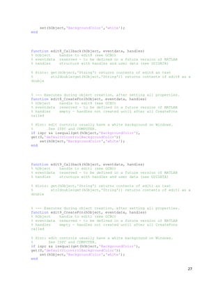 set(hObject,'BackgroundColor','white');
end




function edit8_Callback(hObject, eventdata, handles)
% hObject    handle to edit8 (see GCBO)
% eventdata reserved - to be defined in a future version of MATLAB
% handles    structure with handles and user data (see GUIDATA)

% Hints: get(hObject,'String') returns contents of edit8 as text
%        str2double(get(hObject,'String')) returns contents of edit8 as a
double


% --- Executes during object creation, after setting all properties.
function edit8_CreateFcn(hObject, eventdata, handles)
% hObject    handle to edit8 (see GCBO)
% eventdata reserved - to be defined in a future version of MATLAB
% handles    empty - handles not created until after all CreateFcns
called

% Hint: edit controls usually have a white background on Windows.
%       See ISPC and COMPUTER.
if ispc && isequal(get(hObject,'BackgroundColor'),
get(0,'defaultUicontrolBackgroundColor'))
    set(hObject,'BackgroundColor','white');
end




function edit9_Callback(hObject, eventdata, handles)
% hObject    handle to edit1 (see GCBO)
% eventdata reserved - to be defined in a future version of MATLAB
% handles    structure with handles and user data (see GUIDATA)

% Hints: get(hObject,'String') returns contents of edit1 as text
%        str2double(get(hObject,'String')) returns contents of edit1 as a
double


% --- Executes during object creation, after setting all properties.
function edit9_CreateFcn(hObject, eventdata, handles)
% hObject    handle to edit1 (see GCBO)
% eventdata reserved - to be defined in a future version of MATLAB
% handles    empty - handles not created until after all CreateFcns
called

% Hint: edit controls usually have a white background on Windows.
%       See ISPC and COMPUTER.
if ispc && isequal(get(hObject,'BackgroundColor'),
get(0,'defaultUicontrolBackgroundColor'))
    set(hObject,'BackgroundColor','white');
end

                                                                       27
 