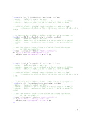 function edit12_Callback(hObject, eventdata, handles)
% hObject    handle to edit3 (see GCBO)
% eventdata reserved - to be defined in a future version of MATLAB
% handles    structure with handles and user data (see GUIDATA)

% Hints: get(hObject,'String') returns contents of edit3 as text
%        str2double(get(hObject,'String')) returns contents of edit3 as a
double


% --- Executes during object creation, after setting all properties.
function edit12_CreateFcn(hObject, eventdata, handles)
% hObject    handle to edit3 (see GCBO)
% eventdata reserved - to be defined in a future version of MATLAB
% handles    empty - handles not created until after all CreateFcns
called

% Hint: edit controls usually have a white background on Windows.
%       See ISPC and COMPUTER.
if ispc && isequal(get(hObject,'BackgroundColor'),
get(0,'defaultUicontrolBackgroundColor'))
    set(hObject,'BackgroundColor','white');
end




function edit13_Callback(hObject, eventdata, handles)
% hObject    handle to edit2 (see GCBO)
% eventdata reserved - to be defined in a future version of MATLAB
% handles    structure with handles and user data (see GUIDATA)

% Hints: get(hObject,'String') returns contents of edit2 as text
%        str2double(get(hObject,'String')) returns contents of edit2 as a
double


% --- Executes during object creation, after setting all properties.
function edit13_CreateFcn(hObject, eventdata, handles)
% hObject    handle to edit2 (see GCBO)
% eventdata reserved - to be defined in a future version of MATLAB
% handles    empty - handles not created until after all CreateFcns
called

% Hint: edit controls usually have a white background on Windows.
%       See ISPC and COMPUTER.
if ispc && isequal(get(hObject,'BackgroundColor'),
get(0,'defaultUicontrolBackgroundColor'))
    set(hObject,'BackgroundColor','white');
end




                                                                       28
 