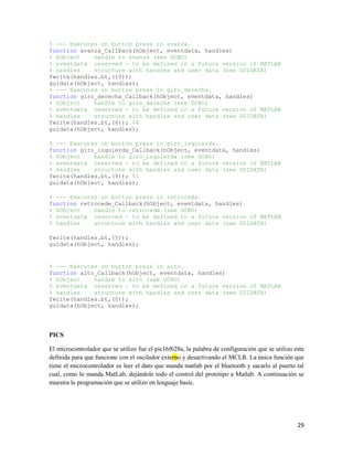 % --- Executes on button press in avanza.
function avanza_Callback(hObject, eventdata, handles)
% hObject    handle to avanza (see GCBO)
% eventdata reserved - to be defined in a future version of MATLAB
% handles    structure with handles and user data (see GUIDATA)
fwrite(handles.bt,(10));
guidata(hObject, handles);
% --- Executes on button press in giro_derecha.
function giro_derecha_Callback(hObject, eventdata, handles)
% hObject    handle to giro_derecha (see GCBO)
% eventdata reserved - to be defined in a future version of MATLAB
% handles    structure with handles and user data (see GUIDATA)
fwrite(handles.bt,(6)); %4
guidata(hObject, handles);

% --- Executes on button press in giro_izquierda.
function giro_izquierda_Callback(hObject, eventdata, handles)
% hObject    handle to giro_izquierda (see GCBO)
% eventdata reserved - to be defined in a future version of MATLAB
% handles    structure with handles and user data (see GUIDATA)
fwrite(handles.bt,(9)); %1
guidata(hObject, handles);

% --- Executes on button press in retrocede.
function retrocede_Callback(hObject, eventdata, handles)
% hObject    handle to retrocede (see GCBO)
% eventdata reserved - to be defined in a future version of MATLAB
% handles    structure with handles and user data (see GUIDATA)

fwrite(handles.bt,(5));
guidata(hObject, handles);


% --- Executes on button press in alto.
function alto_Callback(hObject, eventdata, handles)
% hObject    handle to alto (see GCBO)
% eventdata reserved - to be defined in a future version of MATLAB
% handles    structure with handles and user data (see GUIDATA)
fwrite(handles.bt,(0));
guidata(hObject, handles);




PICS

El microcontrolador que se utilizo fue el pic16f628a, la palabra de configuración que se utilizo esta
definida para que funcione con el oscilador externo y desactivando el MCLR. La única función que
tiene el microcontrolador es leer el dato que manda matlab por el bluetooth y sacarlo al puerto tal
cual, como lo manda MatLab, dejándole todo el control del prototipo a Matlab. A continuación se
muestra la programación que se utilizo en lenguaje basic.




                                                                                                  29
 