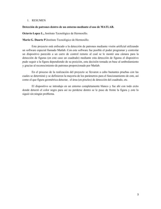 1. RESUMEN

Detección de patrones dentro de un entorno mediante el uso de MATLAB.

Octavio Lopez L., Instituto Tecnológico de Hermosillo.

Mario G. Duarte P.Instituto Tecnológico de Hermosillo.

        Este proyecto está enfocado a la detección de patrones mediante visión artificial utilizando
un software especial llamado Matlab. Con este software fue posible el poder programar y controlar
un dispositivo parecido a un carro de control remoto al cual se le montó una cámara para la
detección de figuras (en este caso un cuadrado) mediante esta detección de figuras el dispositivo
pudo seguir a la figura dependiendo de su posición, esta decisión tomada en base al umbralamiento
y gracias al reconocimiento de patrones proporcionado por Matlab.

        En el proceso de la realización del proyecto se llevaron a cabo bastantes pruebas con las
cuales se determinó y se definieron la mayoría de los parámetros para el funcionamiento de este, así
como el que figura geométrica detectar, el área (en pixeles) de detección del cuadrado, etc.

        El dispositivo se introdujo en un entorno completamente blanco y fue ahí con todo exito
donde detectó el color negro para así no perderse dentro se le puso de frente la figura y este lo
siguió sin ningún problema.




                                                                                                  3
 