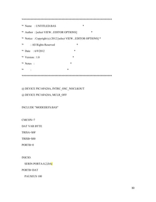 '****************************************************************

'* Name : UNTITLED.BAS                                  *

'* Author : [select VIEW...EDITOR OPTIONS]                  *

'* Notice : Copyright (c) 2012 [select VIEW...EDITOR OPTIONS] *

'*        : All Rights Reserved                     *

'* Date       : 6/9/2012                        *

'* Version : 1.0                            *

'* Notes :                              *

'*        :                         *

'****************************************************************



@ DEVICE PIC16F628A, INTRC_OSC_NOCLKOUT

@ DEVICE PIC16F628A, MCLR_OFF



INCLUDE "MODEDEFS.BAS"



CMCON=7

DAT VAR BYTE

TRISA=$0F

TRISB=$00

PORTB=0



INICIO:

     SERIN PORTA.0,2,DAt

PORTB=DAT

     PAUSEUS 100



                                                                    30
 