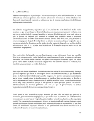 6. CONCLUSIONES.

Al finalizar este proyecto se pudo llegar a la conclusión de que el poder diseñar un sistema de visión
artificial que reconozca patrones, tiene muchas aplicaciones no nomas de forma didáctica si no
fuera en la industria donde realmente se utilizan este tipo de sistemas para la detección de fallas en
algún proceso o maquinado.



Un problema muy particular y especifico que se nos presento fue en la detecccion de las cuatro
esquinas, ya que la función que se desarrollo funciona para cuadrados estrictamente perfectos, cosa
que con la resolución de la cámara y la calidad en la forma del objeto a seguir no se pudo lograr ya
que se perdían las esquinas por instantes de tiempos muy pequeños debido a diferentes
circunstancias como el cambio en la luminosidad del entorno entre otras cosas, este problema se
soluciono agregando ala parte de código donde se detectan las esquinas chequear los pixeles que se
encuentran a todas las direcciones arriba, abajo, derecha, izquierda, diagonales, y también dándole
una tolerancia entre 1 y 5 pixeles para la detección de la esquina (esto se puede ver en los
comentarios del programa).



Otro punto critico fue la rapidez con que el carrito giraba ya que inicialmente el dato que mandaba
MatLab al microcontrolador estaba diseñado que para el momento de girar un motor encendiera en
un sentido y el otro en sentido contrario esto proboco una respuesta demasiado rápida, tan rápida
que el carrito perdia el objeto, la solución fue girar nada mas un motor para dar la vuelta un poco
mas lento y de esta manera no perder el objetivo.



Para lograr una mayor respuesta del sistema se necesita una unidad de procesamiento muy rápida ya
que todo el proceso que realiza es tardado pero resulto ser dentro de lo factible ya que el carrito no
perdió el objeto debido al retardo en procesar las imágenes, por ejemplo supongamos que se detecta
que el objeto buscado esta a la derecha entonces se manda el dato para que gire a la derecha, y
vuelve a procesar otra imagen para determinar la posición actual del objeto, en este lapso de tiempo
de ser muy largo, pudiera ser que ya se alla perdido el objeto ya sigue girando a la derecha.
Afortunadamente no tuvimos problemas con esto ya que el procesamiento se realizo
moderadamente rápido de manera que no perdiera el objetivo.



Como punto de vista personal del equipo, sentimos que hace falta mas apoyo por parte de la
institución, para la realización de proyectos, ya que mucha veces no contamos con las herramientas
necesarias para la construcción y/o pruebas, como taladros, tornos fresas, fuentes de alto amperaje y
voltaje. Una buena opción es que estuviera siempre un área destinada a la elaboración de proyectos
y con la herramienta almenos minima para poder presentar proyectos de mayor calidad ya que al no
contar con herramienta adecuada o necesaria es una gran limitante en el diseño mecanico o en la
realización de pruebas de los circuitos electrónicos.

                                                                                                   32
 