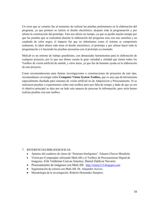 Un error que se cometio fue al momento de realizar las pruebas preliminares en la elaboración del
programa, ya que primero se realizo el diseño electrónico, después toda la programación y por
ultimo la construcción del prototipo. Esto nos afecto en tiempo, ya que se perdió mucho tiempo por
que las pruebas que se realizaban durante la elaboración del programa eran con una cartulina y un
cuadrado de color negro, el impacto fue que no obteníamos como el sistema se comportaría
realmente, lo ideal ubiera sido tener el diseño electrónico, el prototipo y por ultimo hacer todo la
programación e ir haciendo las pruebas necesarias con el prototipo ya montado.

MatLab es un entorno de trabajo grandísimo, con demasiadas herramientas para la elaboración de
cualquier proyecto, por lo que nos dimos cuenta la gran variedad y utilidad que tienen todos los
Toolbox de visión artificial de matlab, y otros áreas, ya que fue de bastante ayuda en la elaboración
de este proyecto.

Como recomendaciones para futuras investigaciones o construcciones de proyectos de este tipo,
recomendamos investigar sobre Computer Vision System Toolbox, que es una caja de herramienta
especialmente diseñada para sistemas de visión artificial no de Adquisicion y Procesamiento. Si se
realizaron pruebas o experimentos sobre este toolbox pero por falta de tiempo y dado de que no era
el objetivo principal se dejo por un lado esta manera de procesar la información, pero seria bueno
realizar pruebas con este toolbox.




7. REFERENCIAS BIBLIOGRAFICAS.
      Apuntes del cuaderno de clases de “Sistemas Inteligentes”. Eduarto Chavez Mendiola.
      Visión por Computador utilizando MatLAB y el Toolbox de Procesamiento Digital de
      Imágenes. Erik Valdemar Cuevas Jimenez, Daniel Zaldivar Navarro.
      Procesamiento de imágenes con MatLAB. http://lonely113.blogspot.com
      Segmentación de colores con MatLAB. Dr. Alejandro Aceves.
      Metodología de la investigación. Roberto Hernandez Sampieri.




                                                                                                  33
 