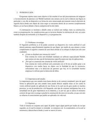 2. INTRODUCCION.

        Elsiguiente reporte tiene como objetivo el de enseñar el uso del procesamiento de imágenes
y reconocimiento de patrones con Matlab mediante una cámara con la cual se detecta una figura en
particular y con ella un dispositivo en forma de carro mencionado previamente toma la decisión de
seguirlo hacia donde este objeto de color negro se encuentre dentro de un entorno completamente
blanco, ya sea hacia delante o hacia cualquiera de los dos lados.

       A continuación se mostrara a detalle cómo se realizó este trabajo, tanto su construcción,
como su programación, las complicaciones que se tuvieron durante la realización de este, así como
también después de terminado ya el dispositivo y su programación.



               2.1. Problema a investigar.
       El Siguiente problema es el de poder construir un dispositivo de visión artificial el cual
       detecte patrones específicamente esquinas de una figura por medio de una cámara y como
       complemento el seguirlo a manera de carro hacia donde se le coloque el objeto (en este caso
       cuadrado).
               ¿Cómo se diseñará este sistema de visión?
               Este sistema de visión será diseñado mediante un software especializado Matlab,
               que cuenta con una caja de herramientas específica para este tipo de aplicaciones.
               ¿Por qué se construirá este sistema de visión artificial?
               Este sistema de visión artificial será construido con el fin de así poder guiar a un
               dispositivo con ruedas hacia un objeto con la finalidad de que lo reconozca,
               enfocándose más a la detección de patrones que hoy en la actualidad muchas
               empresas lo utilizan para la detección de fallos.



               2.2. Importancia del estudio.
       La importancia que este estudio tiene hasta ahorita es de carácter estudiantil, pero de igual
       forma la aplicación que este estudio tiene puede abarcar amplias áreas en las cuales la
       visión artificial pueda ser aplicada de una forma en la cual sea de gran ayuda en muchos
       procesos, ya sea de producción o de búsqueda, este tipo de sistemas inteligentes hoy en la
       actualidad son de gran importancia en la industria, y es por tal, que es ahora el momento
       correcto de que esto se ponga a prueba la construcción de estos en escuelas, ya que con esto
       se refuerza el conocimiento que podría ser aplicado a la vida real.



              2.3. Hipótesis
       Todo el sistema en conjunto será capaz de poder seguir algún patrón por medio de un tipo
       seguidor, en el cual la cámara va montada se comunica con la computadora, en la cual se
       monitorea y detecta hacia donde y como se mueve el carro,



                                                                                                  4
 