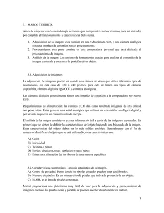 3. MARCO TEORICO.

Antes de empezar con la metodología se tienen que comprender ciertos términos para así entender
por completo el funcionamiento y características del sistema.

    1. Adquisición de la imagen: esta consiste en una videocámara web, o una cámara analógica
       con una interface de conexión para el procesamiento.
    2. Procesamiento: esta parte consiste en una computadora personal que está dedicada al
       procesamiento de imagen.
    3. Análisis de la imagen: Un conjunto de herramientas usadas para analizar el contenido de la
       imagen capturada y encontrar la posición de un objeto.



    3.1. Adquisición de imágenes

La adquisición de imágenes puede ser usando una cámara de video que utilice diferentes tipos de
resoluciones, en esta caso de 320 x 240 pixeles, para esto se tienen dos tipos de cámaras
disponibles, cámaras digitales tipo CCD o cámaras analógicas.

Las cámaras digitales generalmente tienen una interfaz de conexión a la computadora por puerto
USB.

Requerimientos de alimentación: las cámaras CCD dan como resultado imágenes de alta calidad
con poco ruido. Estas generan una señal analógica que utilizan un convertidor analógico digital y
por lo tanto requieren un consumo alto de energía.

El análisis de la imagen consiste en extraer información útil a partir de las imágenes capturadas. En
primer lugar se deben de definir las características del objeto haciendo una búsqueda de la imagen.
Estas características del objeto deben ser lo más solidas posibles. Generalmente con el fin de
rastrear o identificar el objeto que se está utilizando, estas características son:

    A)   Color
    B)   Intensidad
    C)   Textura o patrón
    D)   Bordes circulares, rayas verticales o rayas rectas
    E)   Estructura, alineación de los objetos de una manera especifica



    3.2. Características cuantitativas – análisis estadístico de la imagen.
    A) Centro de gravedad. Punto donde los pixeles deseados pueden estar equilibrados.
    B) Numero de pixeles. Es un número alto de pixeles que indica la presencia de un objeto.
    C) BLOB, es el área de pixeles conectada.

Matlab proporciona una plataforma muy fácil de usar para la adquisición y procesamiento de
imágenes. Incluso los puertos serie y paralelo se pueden acceder directamente en matlab.

                                                                                                   5
 