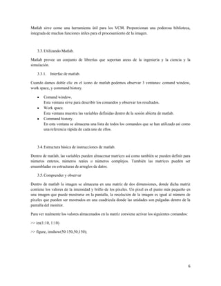 Matlab sirve como una herramienta útil para los VCM. Proporcionan una poderosa biblioteca,
integrada de muchas funciones útiles para el procesamiento de la imagen.



    3.3. Utilizando Matlab.

Matlab provee un conjunto de librerías que soportan areas de la ingeniería y la ciencia y la
simulación.

    3.3.1.   Interfaz de matlab.

Cuando damos doble clic en el icono de matlab podemos observar 3 ventanas: comand window,
work space, y command history.

        Comand window.
        Esta ventana sirve para describir los comandos y observar los resultados.
        Work space.
        Esta ventana muestra las variables definidas dentro de la sesión abierta de matlab.
        Command history.
        En esta ventana se almacena una lista de todos los comandos que se han utilizado así como
        una referencia rápida de cada uno de ellos.



    3.4. Estructura básica de instrucciones de matlab.

Dentro de matlab, las variables pueden almacenar matrices asi como también se pueden definir para
números enteros, números reales o números complejos. También las matrices pueden ser
ensambladas en estructuras de arreglos de datos.

    3.5. Comprender y observar

Dentro de matlab la imagen se almacena en una matriz de dos dimensiones, donde dicha matriz
contiene los valores de la intensidad y brillo de los pixeles. Un pixel es el punto más pequeño en
una imagen que puede mostrarse en la pantalla, la resolución de la imagen es igual al número de
pixeles que pueden ser mostrados en una cuadricula donde las unidades son pulgadas dentro de la
pantalla del monitor.

Para ver realmente los valores almacenados en la matriz conviene activar los siguientes comandos:

>> im(1:10, 1:10)

>> figure, imshow(50:150,50;150);




                                                                                                    6
 