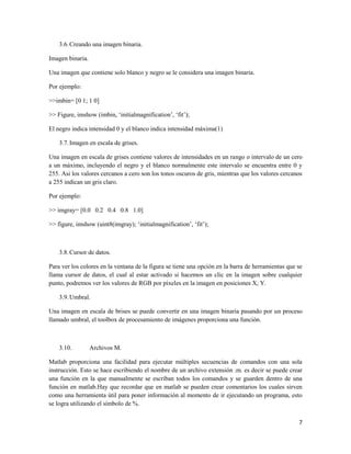 3.6. Creando una imagen binaria.

Imagen binaria.

Una imagen que contiene solo blanco y negro se le considera una imagen binaria.

Por ejemplo:

>>imbin= [0 1; 1 0]

>> Figure, imshow (imbin, „initialmagnification‟, „fit‟);

El negro indica intensidad 0 y el blanco indica intensidad máxima(1)

    3.7. Imagen en escala de grises.

Una imagen en escala de grises contiene valores de intensidades en un rango o intervalo de un cero
a un máximo, incluyendo el negro y el blanco normalmente este intervalo se encuentra entre 0 y
255. Asi los valores cercanos a cero son los tonos oscuros de gris, mientras que los valores cercanos
a 255 indican un gris claro.

Por ejemplo:

>> imgray= [0.0 0.2 0.4 0.8 1.0]

>> figure, imshow (uint8(imgray); „initialmagnification‟, „fit‟);



    3.8. Cursor de datos.

Para ver los colores en la ventana de la figura se tiene una opción en la barra de herramientas que se
llama cursor de datos, el cual al estar activado si hacemos un clic en la imagen sobre cualquier
punto, podremos ver los valores de RGB por pixeles en la imagen en posiciones X, Y.

    3.9. Umbral.

Una imagen en escala de brises se puede convertir en una imagen binaria pasando por un proceso
llamado umbral, el toolbox de procesamiento de imágenes proporciona una función.



    3.10.         Archivos M.

Matlab proporciona una facilidad para ejecutar múltiples secuencias de comandos con una sola
instrucción. Esto se hace escribiendo el nombre de un archivo extensión .m. es decir se puede crear
una función en la que manualmente se escriban todos los comandos y se guarden dentro de una
función en matlab.Hay que recordar que en matlab se pueden crear comentarios los cuales sirven
como una herramienta útil para poner información al momento de ir ejecutando un programa, esto
se logra utilizando el símbolo de %.

                                                                                                    7
 