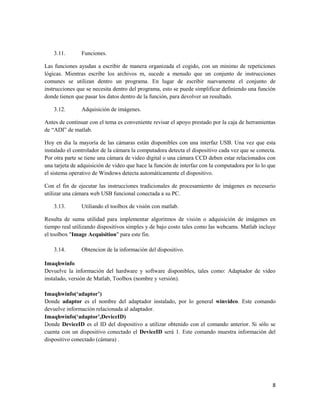 3.11.       Funciones.

Las funciones ayudan a escribir de manera organizada el cogido, con un minimo de repeticiones
lógicas. Mientras escribe los archivos m, sucede a menudo que un conjunto de instrucciones
comunes se utilizan dentro un programa. En lugar de escribir nuevamente el conjunto de
instrucciones que se necesita dentro del programa, esto se puede simplificar definiendo una función
donde tienen que pasar los datos dentro de la función, para devolver un resultado.

    3.12.       Adquisición de imágenes.

Antes de continuar con el tema es conveniente revisar el apoyo prestado por la caja de herramientas
de “ADI” de matlab.

Hoy en dia la mayoría de las cámaras están disponibles con una interfaz USB. Una vez que esta
instalado el controlador de la cámara la computadora detecta el dispositivo cada vez que se conecta.
Por otra parte se tiene una cámara de video digital o una cámara CCD deben estar relacionados con
una tarjeta de adquisición de video que hace la función de interfaz con la computadora por lo lo que
el sistema operativo de Windows detecta automáticamente el dispositivo.

Con el fin de ejecutar las instrucciones tradicionales de procesamiento de imágenes es necesario
utilizar una cámara web USB funcional conectada a su PC.

    3.13.       Utiliando el toolbox de visión con matlab.

Resulta de suma utilidad para implementar algoritmos de visión o adquisición de imágenes en
tiempo real utilizando dispositivos simples y de bajo costo tales como las webcams. Matlab incluye
el toolbox "Image Acquisition" para este fin.

    3.14.       Obtencion de la información del dispositivo.

Imaqhwinfo
Devuelve la información del hardware y software disponibles, tales como: Adaptador de video
instalado, versión de Matlab, Toolbox (nombre y versión).

Imaqhwinfo(‘adaptor’)
Donde adaptor es el nombre del adaptador instalado, por lo general winvideo. Este comando
devuelve información relacionada al adaptador.
Imaqhwinfo(‘adaptor’,DeviceID)
Donde DeviceID es el ID del dispositivo a utilizar obtenido con el comando anterior. Si sólo se
cuenta con un dispositivo conectado el DeviceID será 1. Este comando muestra información del
dispositivo conectado (cámara) .




                                                                                                  8
 