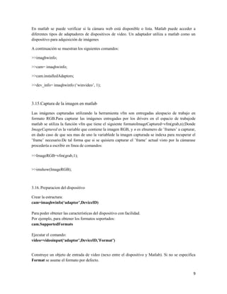 En matlab se puede verificar si la cámara web está disponible o lista. Matlab puede acceder a
diferentes tipos de adaptadores de dispositivos de video. Un adaptador utiliza a matlab como un
dispositivo para adquisición de imágenes

A continuación se muestran los siguientes comandos:

>>imaghwinfo;

>>cam= imaqhwinfo;

>>cam.installedAdaptors;

>>dev_info= imaqhwinfo („winvideo‟, 1);



3.15.Captura de la imagen en matlab

Las imágenes capturadas utilizando la herramienta vfm son entregadas alespacio de trabajo en
formato RGB.Para capturar las imágenes entregadas por los drivers en el espacio de trabajode
matlab se utiliza la función vfm que tiene el siguiente formatoImageCaptured=vfm(grab,n);Donde
ImageCaptured es la variable que contiene la imagen RGB, y n es elnumero de ‟frames‟ a capturar,
en dado caso de que sea mas de uno la variablede la imagen capturada se indexa para recuperar el
‟frame‟ necesario.De tal forma que si se quisiera capturar el ‟frame‟ actual visto por la cámarase
procedería a escribir en línea de comandos:

>>ImageRGB=vfm(grab,1);


>>imshow(ImageRGB);



3.16. Preparacion del dispositivo

Crear la estructura:
cam=imaqhwinfo(‘adaptor’,DeviceID)

Para poder obtener las características del dispositivo con facilidad.
Por ejemplo, para obtener los formatos soportados:
cam.SupportedFormats

Ejecutar el comando:
video=videoinput(‘adaptor’,DeviceID,’Format’)


Construye un objeto de entrada de video (nexo entre el dispositivo y Matlab). Si no se especifica
Format se asume el formato por defecto.


                                                                                                9
 
