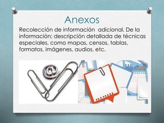 Anexos
Recolección de información adicional. De la
información; descripción detallada de técnicas
especiales, como mapas, censos, tablas,
formatos, imágenes, audios, etc.
 
