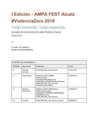  
I Edición - AMPA FEST Alcalá
#ViolenciaZero 2019
Tod@s necesari@s, Tod@s importantes
Jornadas de Concienciación sobre Violencia Social 
0X/02/2019 
─ 
Tu calle, 123, teléfono
Alcalá de Henares (Madrid)
 
 
 
CONTROL DEL DOCUMENTO
VERSIÓN Descripción Realización Fecha
1.0 Incio del
borrador
NTRA SRA DEL VAL (Conchi) 18-05-2019
1.1 Comentarios GARCIA LORCA (AMPA)
FAPA ALCALA
ANTONIO MACHADO (Loli)
CARDENAL CISNEROS (Marta Serena)
NTRA SRA DEL VAL (Conchi)
ESPARTALES (AMPA)
03/06/2018
1.2 Revision
presencial
GARCIA LORCA (AMPA-Raul)
FAPA ALCALA (Ana)
CARDENAL CISNEROS (AMPA-Marta)
MARAÑON (Inma)
NTRA SRA DEL VAL (Conchi)
07/06/2018
1.3 Formato NTRA SRA DEL VAL (Conchi y Laura) 08/06/2018
 
 