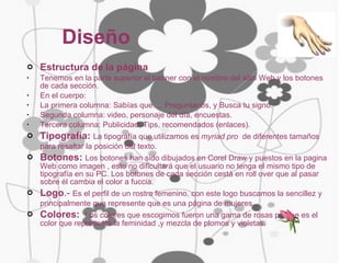 Diseño Estructura de la página Tenemos en la parte superior el banner con el nombre del sitio Web y los botones de cada sección. En el cuerpo: La primera columna: Sabías que…, Preguntanos, y Busca tu signo. Segunda columna: video, personaje del día, encuestas. Tercera columna: Publicidad, Tips, recomendados (enlaces). Tipografía:   La tipografía que utilizamos es  myriad pro   de diferentes tamaños para resaltar la posición del texto.   Botones:  Los botones han sido dibujados en Corel Draw y puestos en la pagina Web como imagen , esto no dificultará que el usuario no tenga el mismo tipo de tipografía en su PC. Los botones de cada sección cestá en roll over que al pasar sobre él cambia el color a fuccia. Logo .-  Es el perfil de un rostro femenino, con este logo buscamos la sencillez y principalmente que represente que es una página de mujeres.   Colores:  Los colores que escogimos fueron una gama de rosas porque es el color que representa la feminidad ,y mezcla de plomos y violetas . 