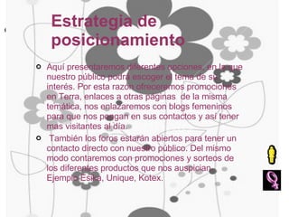 Estrategia de posicionamiento Aquí presentaremos diferentes opciones, en la que nuestro público podrá escoger el tema de su interés. Por esta razón ofreceremos promociones en Terra, enlaces a otras páginas  de la misma temática, nos enlazaremos con blogs femeninos para que nos pongan en sus contactos y así tener mas visitantes al día. También los foros estarán abiertos para tener un contacto directo con nuestro público. Del mismo modo contaremos con promociones y sorteos de los diferentes productos que nos auspician. Ejemplo Esika, Unique, Kotex.  