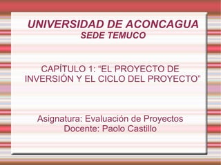 UNIVERSIDAD DE ACONCAGUA SEDE TEMUCO CAPÍTULO 1: “EL PROYECTO DE INVERSIÓN Y EL CICLO DEL PROYECTO” Asignatura: Evaluación de Proyectos Docente: Paolo Castillo 