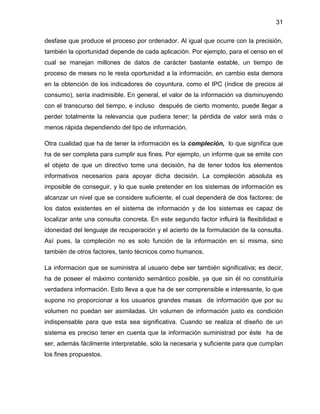 31
desfase que produce el proceso por ordenador. Al igual que ocurre con la precisión,
también la oportunidad depende de cada aplicación. Por ejemplo, para el censo en el
cual se manejan millones de datos de carácter bastante estable, un tiempo de
proceso de meses no le resta oportunidad a la información, en cambio esta demora
en la obtención de los indicadores de coyuntura, como el IPC (índice de precios al
consumo), sería inadmisible. En general, el valor de la información va disminuyendo
con el transcurso del tiempo, e incluso después de cierto momento, puede llegar a
perder totalmente la relevancia que pudiera tener; la pérdida de valor será más o
menos rápida dependiendo del tipo de información.
Otra cualidad que ha de tener la información es la compleción, lo que significa que
ha de ser completa para cumplir sus fines. Por ejemplo, un informe que se emite con
el objeto de que un directivo tome una decisión, ha de tener todos los elementos
informativos necesarios para apoyar dicha decisión. La compleción absoluta es
imposible de conseguir, y lo que suele pretender en los sistemas de información es
alcanzar un nivel que se considere suficiente, el cual dependerá de dos factores: de
los datos existentes en el sistema de información y de los sistemas es capaz de
localizar ante una consulta concreta. En este segundo factor influirá la flexibilidad e
idoneidad del lenguaje de recuperación y el acierto de la formulación de la consulta.
Así pues, la compleción no es solo función de la información en sí misma, sino
también de otros factores, tanto técnicos como humanos.
La informacion que se suministra al usuario debe ser también significativa; es decir,
ha de poseer el máximo contenido semántico posible, ya que sin él no constituiría
verdadera información. Esto lleva a que ha de ser comprensible e interesante, lo que
supone no proporcionar a los usuarios grandes masas de información que por su
volumen no puedan ser asimiladas. Un volumen de información justo es condición
indispensable para que esta sea significativa. Cuando se realiza el diseño de un
sistema es preciso tener en cuenta que la información suministrad por éste ha de
ser, además fácilmente interpretable, sólo la necesaria y suficiente para que cumplan
los fines propuestos.

 