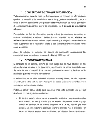 33

1.3

CONCEPTO DE SISTEMA DE INFORMACIÓN

Toda organización necesita para su funcionamiento un conjunto de informaciones
que han de transmitir entre sus distintos elementos y, generalmente también, desde y
hacia el exterior del sistema. Una parte de esta comunicación de realiza por medio
de contactos interpersonales entre los empleados, es el sistema de información
informal.
Pero este tipo de flujo de información, cuando se trata de organismos complejos, se
muestra insuficiente y costoso, siendo preciso disponer de un sistema de
información formal también llamado organizacional que, integrado en el sistema de
orden superior que es el organismo, aporte a éste la información necesaria de forma
eficaz y eficiente.
Antes de estudiar el concepto de sistema de información analizaremos las
características de los sistemas en general. (Piattini, 1999, pág. 8)

1.4

DEFINICIÓN DE SISTEMA

El concepto de un sistema, término del cual puede que se haya abusado en los
últimos tiempos, se aplica a los fenómenos más diversos y a veces demasiado rigor.
Se trata de una noción difícil de precisar, posiblemente debido a la dosis de la
relatividad que este concepto lleva consigo.
El Diccionario de la Real Academia Española (DRAE) define, en una segunda
acepción, el vocablo sistema como “Conjunto de cosas que ordenadamente entre si
contribuyen a determinado objeto”.
Podemos admitir como válida para nuestros fines esta definición de la Real
Academia, con las siguientes precisiones:
El término “cosa”, diferencia de la acepción restrictiva –contrapuesta a algo
viviente como persona y animal- que ha llegado a imponerse en el lenguaje
común, es también, en la primera acepción de la DRAE, todo lo que tiene
entidad, ya sea corporal o espiritual natural o artificial, real o abstracta. Por
tanto, el sistema puede estar contribuido por objetos físicos, actividades,

 