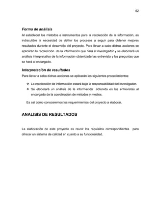 52

Forma de análisis
Al establecer los métodos e instrumentos para la recolección de la información, es
indiscutible la necesidad de definir los procesos a seguir para obtener mejores
resultados durante el desarrollo del proyecto. Para llevar a cabo dichas acciones se
aplicarán la recolección de la información que hará el investigador y se elaborará un
análisis interpretativo de la información obtenidade las entrevista y las preguntas que
se hará al encargado.

Interpretación de resultados
Para llevar a cabo dichas acciones se aplicarán los siguientes procedimientos:
 La recolección de información estará bajo la responsabilidad del investigador.
 Se elaborará un análisis de la información

obtenida en las entrevistas al

encargado de la coordinación de métodos y medios.
Es así como conoceremos los requerimientos del proyecto a elaborar.

ANALISIS DE RESULTADOS

La elaboración de este proyecto es reunir los requisitos correspondientes
ofrecer un sistema de calidad en cuanto a su funcionalidad.

para

 