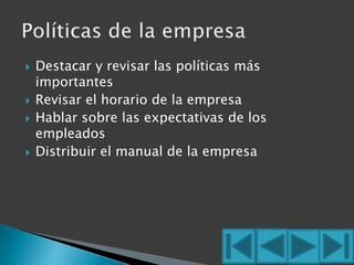  Destacar y revisar las políticas más 
importantes 
 Revisar el horario de la empresa 
 Hablar sobre las expectativas de los 
empleados 
 Distribuir el manual de la empresa 
 