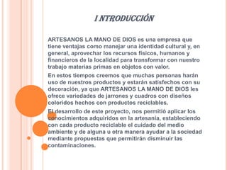 I NTRODUCCIÓN
ARTESANOS LA MANO DE DIOS es una empresa que
tiene ventajas como manejar una identidad cultural y, en
general, aprovechar los recursos físicos, humanos y
financieros de la localidad para transformar con nuestro
trabajo materias primas en objetos con valor.
En estos tiempos creemos que muchas personas harán
uso de nuestros productos y estarán satisfechos con su
decoración, ya que ARTESANOS LA MANO DE DIOS les
ofrece variedades de jarrones y cuadros con diseños
coloridos hechos con productos reciclables.
El desarrollo de este proyecto, nos permitió aplicar los
conocimientos adquiridos en la artesanía, estableciendo
con cada producto reciclable el cuidado del medio
ambiente y de alguna u otra manera ayudar a la sociedad
mediante propuestas que permitirán disminuir las
contaminaciones.

 