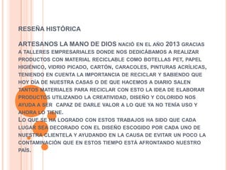 RESEÑA HISTÓRICA
ARTESANOS LA MANO DE DIOS NACIÓ EN EL AÑO 2013 GRACIAS
A TALLERES EMPRESARIALES DONDE NOS DEDICÁBAMOS A REALIZAR

PRODUCTOS CON MATERIAL RECICLABLE COMO BOTELLAS PET, PAPEL
HIGIÉNICO, VIDRIO PICADO, CARTÓN, CARACOLES, PINTURAS ACRÍLICAS,
TENIENDO EN CUENTA LA IMPORTANCIA DE RECICLAR Y SABIENDO QUE
HOY DÍA DE NUESTRA CASAS O DE QUE HACEMOS A DIARIO SALEN
TANTOS MATERIALES PARA RECICLAR CON ESTO LA IDEA DE ELABORAR

PRODUCTOS UTILIZANDO LA CREATIVIDAD, DISEÑO Y COLORIDO NOS
AYUDA A SER CAPAZ DE DARLE VALOR A LO QUE YA NO TENÍA USO Y
AHORA LO TIENE.

LO QUE SE HA LOGRADO

CON ESTOS TRABAJOS HA SIDO QUE CADA

LUGAR SEA DECORADO CON EL DISEÑO ESCOGIDO POR CADA UNO DE
NUESTRA CLIENTELA Y AYUDANDO EN LA CAUSA DE EVITAR UN POCO LA
CONTAMINACIÓN QUE EN ESTOS TIEMPO ESTÁ AFRONTANDO NUESTRO
PAÍS.

 