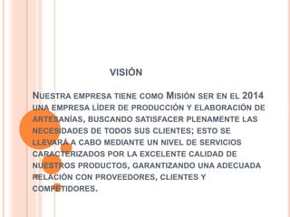 VISIÓN

NUESTRA EMPRESA TIENE COMO MISIÓN SER EN EL 2014
UNA EMPRESA LÍDER DE PRODUCCIÓN Y ELABORACIÓN DE
ARTESANÍAS, BUSCANDO SATISFACER PLENAMENTE LAS
NECESIDADES DE TODOS SUS CLIENTES; ESTO SE
LLEVARÁ A CABO MEDIANTE UN NIVEL DE SERVICIOS
CARACTERIZADOS POR LA EXCELENTE CALIDAD DE
NUESTROS PRODUCTOS, GARANTIZANDO UNA ADECUADA
RELACIÓN CON PROVEEDORES, CLIENTES Y
COMPETIDORES.

 
